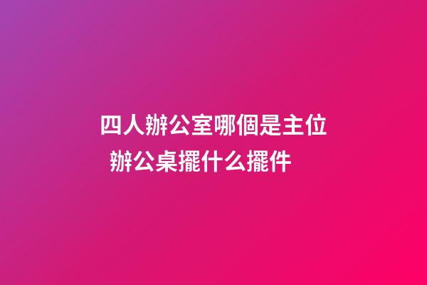 四人辦公室哪個是主位  辦公桌擺什么擺件